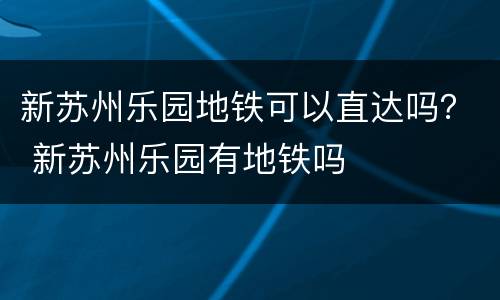 新苏州乐园地铁可以直达吗？ 新苏州乐园有地铁吗