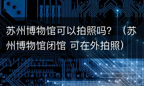 苏州博物馆可以拍照吗？（苏州博物馆闭馆 可在外拍照）