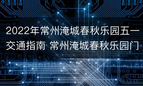 2022年常州淹城春秋乐园五一交通指南 常州淹城春秋乐园门票多少钱一张