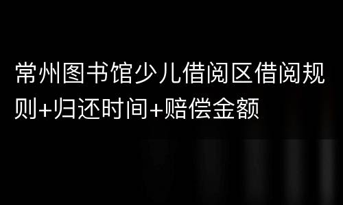 常州图书馆少儿借阅区借阅规则+归还时间+赔偿金额