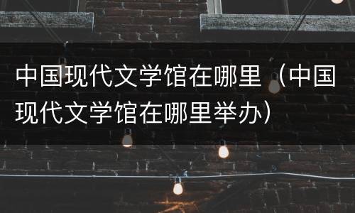 中国现代文学馆在哪里（中国现代文学馆在哪里举办）