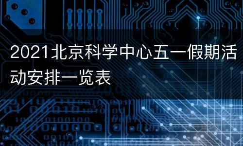 2021北京科学中心五一假期活动安排一览表