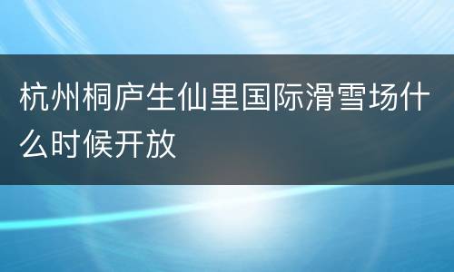 杭州桐庐生仙里国际滑雪场什么时候开放