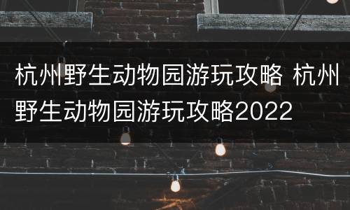 杭州野生动物园游玩攻略 杭州野生动物园游玩攻略2022
