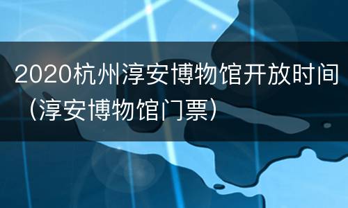 2020杭州淳安博物馆开放时间（淳安博物馆门票）