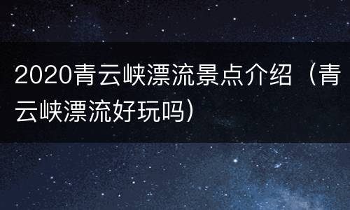 2020青云峡漂流景点介绍（青云峡漂流好玩吗）