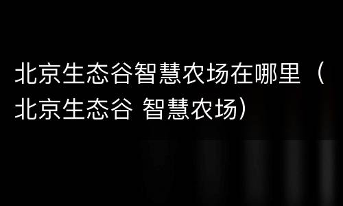 北京生态谷智慧农场在哪里（北京生态谷 智慧农场）
