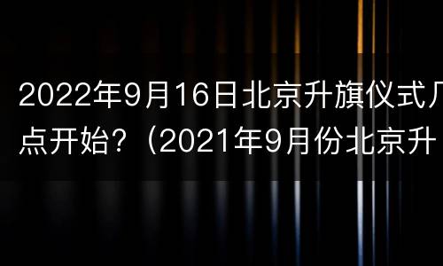 2022年9月16日北京升旗仪式几点开始?（2021年9月份北京升旗时间）