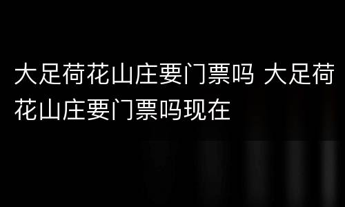 大足荷花山庄要门票吗 大足荷花山庄要门票吗现在