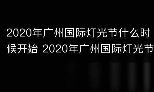 2020年广州国际灯光节什么时候开始 2020年广州国际灯光节什么时候开始的