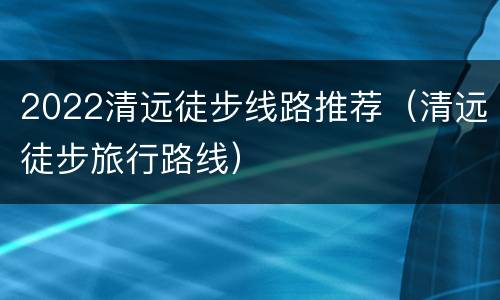 2022清远徒步线路推荐（清远徒步旅行路线）