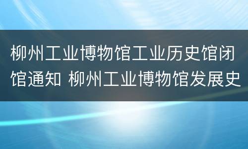 柳州工业博物馆工业历史馆闭馆通知 柳州工业博物馆发展史