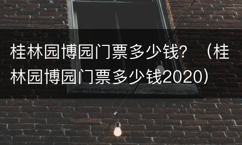桂林园博园门票多少钱？（桂林园博园门票多少钱2020）