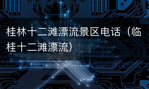 桂林十二滩漂流景区电话（临桂十二滩漂流）