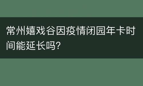 常州嬉戏谷因疫情闭园年卡时间能延长吗？