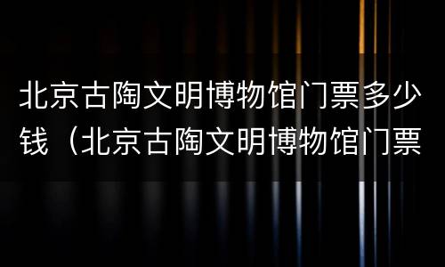北京古陶文明博物馆门票多少钱（北京古陶文明博物馆门票多少钱啊）