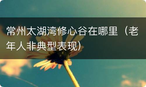 常州太湖湾修心谷在哪里（老年人非典型表现）