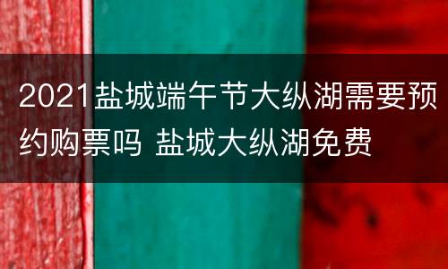 2021盐城端午节大纵湖需要预约购票吗 盐城大纵湖免费