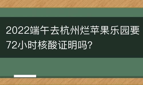 2022端午去杭州烂苹果乐园要72小时核酸证明吗？