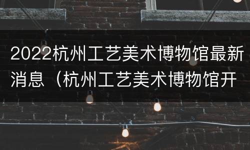 2022杭州工艺美术博物馆最新消息（杭州工艺美术博物馆开放时间）