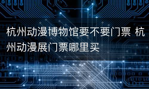 杭州动漫博物馆要不要门票 杭州动漫展门票哪里买