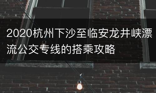 2020杭州下沙至临安龙井峡漂流公交专线的搭乘攻略