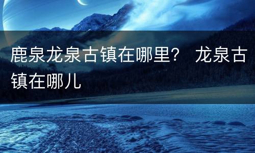 鹿泉龙泉古镇在哪里？ 龙泉古镇在哪儿