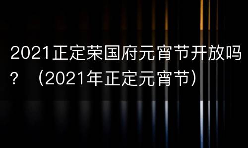 2021正定荣国府元宵节开放吗？（2021年正定元宵节）