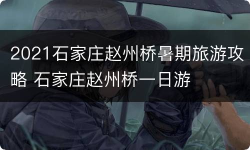 2021石家庄赵州桥暑期旅游攻略 石家庄赵州桥一日游