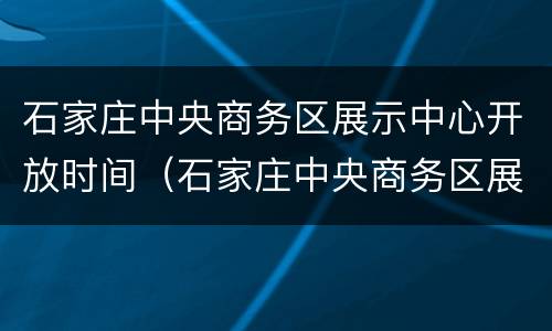 石家庄中央商务区展示中心开放时间（石家庄中央商务区展示中心开馆时间）