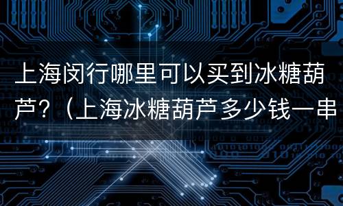 上海闵行哪里可以买到冰糖葫芦?（上海冰糖葫芦多少钱一串）