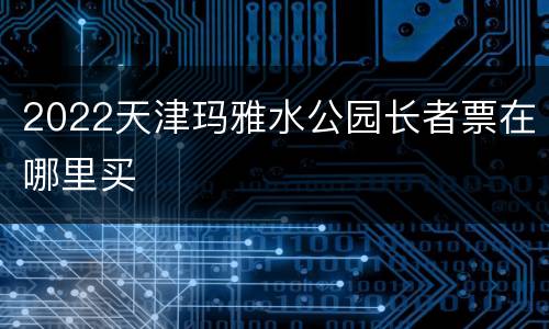 2022天津玛雅水公园长者票在哪里买