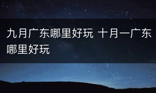 九月广东哪里好玩 十月一广东哪里好玩