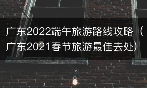 广东2022端午旅游路线攻略（广东2021春节旅游最佳去处）