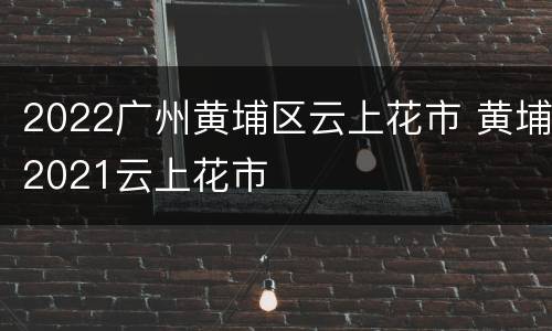 2022广州黄埔区云上花市 黄埔2021云上花市