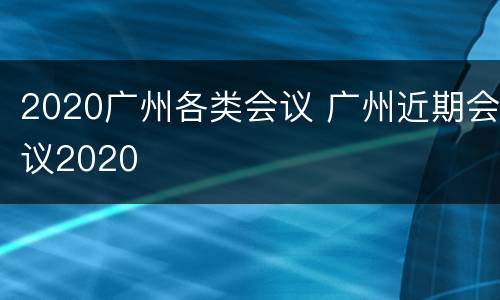 2020广州各类会议 广州近期会议2020