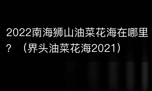 2022南海狮山油菜花海在哪里？（界头油菜花海2021）
