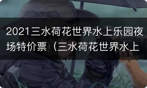 2021三水荷花世界水上乐园夜场特价票（三水荷花世界水上乐园电话号码）