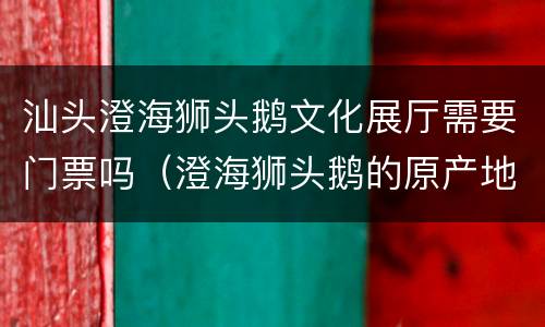 汕头澄海狮头鹅文化展厅需要门票吗（澄海狮头鹅的原产地）