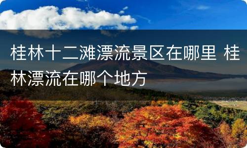 桂林十二滩漂流景区在哪里 桂林漂流在哪个地方