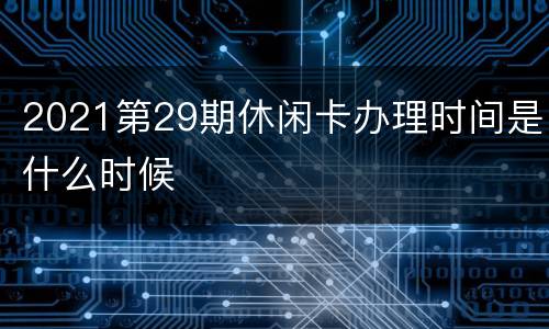 2021第29期休闲卡办理时间是什么时候