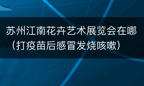 苏州江南花卉艺术展览会在哪（打疫苗后感冒发烧咳嗽）