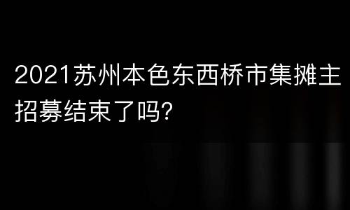 2021苏州本色东西桥市集摊主招募结束了吗？