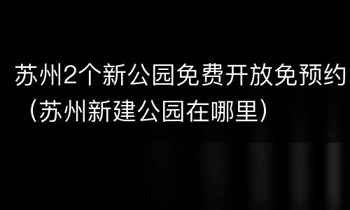 苏州2个新公园免费开放免预约（苏州新建公园在哪里）