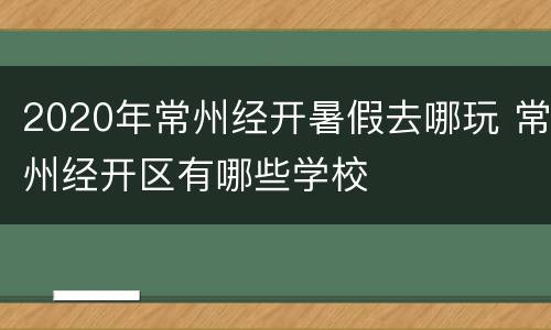 2020年常州经开暑假去哪玩 常州经开区有哪些学校