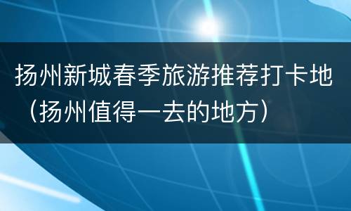 扬州新城春季旅游推荐打卡地（扬州值得一去的地方）
