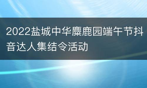 2022盐城中华麋鹿园端午节抖音达人集结令活动