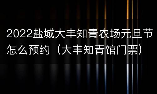 2022盐城大丰知青农场元旦节怎么预约（大丰知青馆门票）