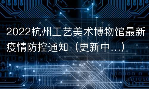 2022杭州工艺美术博物馆最新疫情防控通知（更新中…）