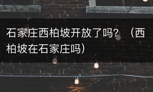 石家庄西柏坡开放了吗？（西柏坡在石家庄吗）